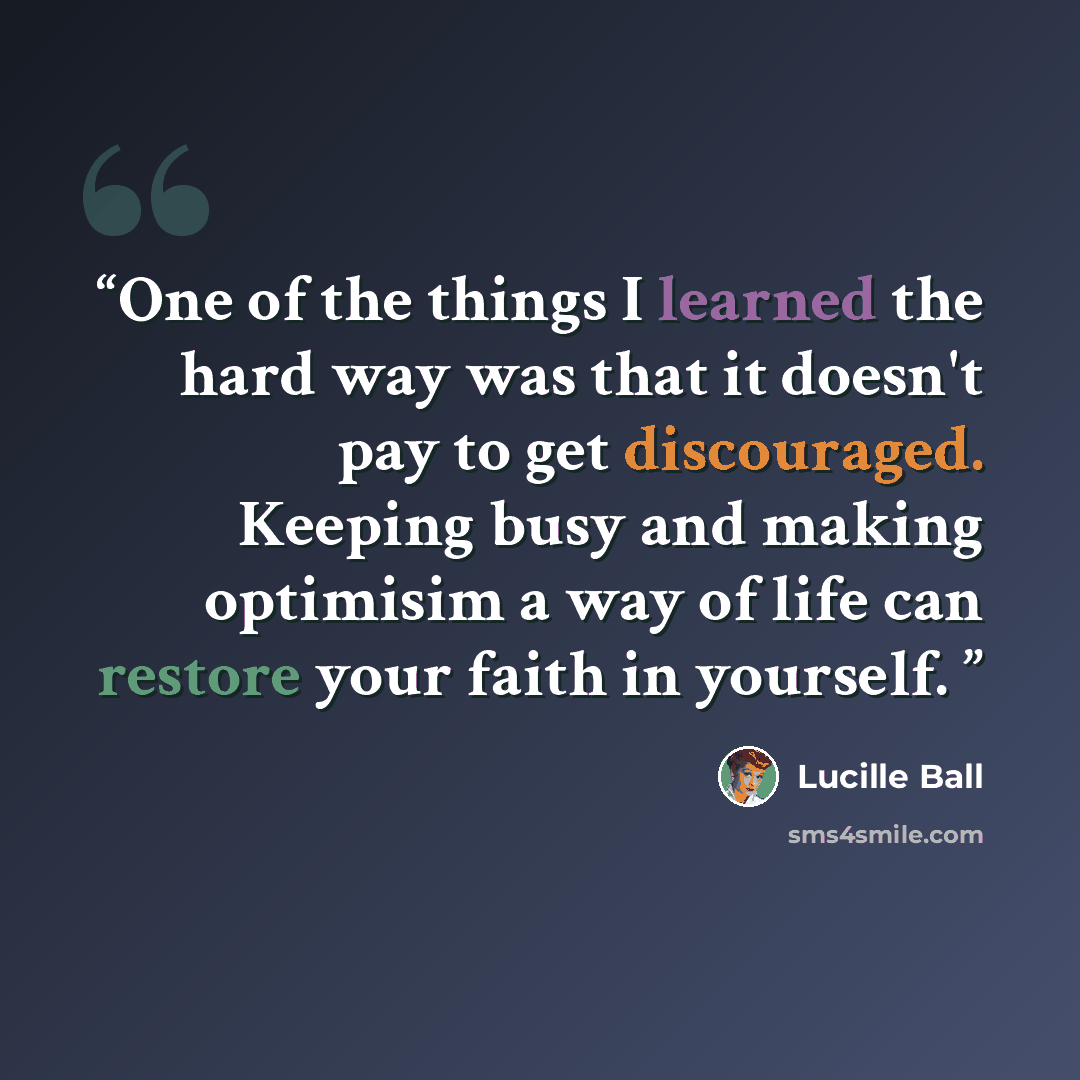 “One of the things I learned the hard way was that it doesn't pay to get discouraged. Keeping busy and making optimisim a way of life can restore your faith in yourself.” quote by Lucille Ball