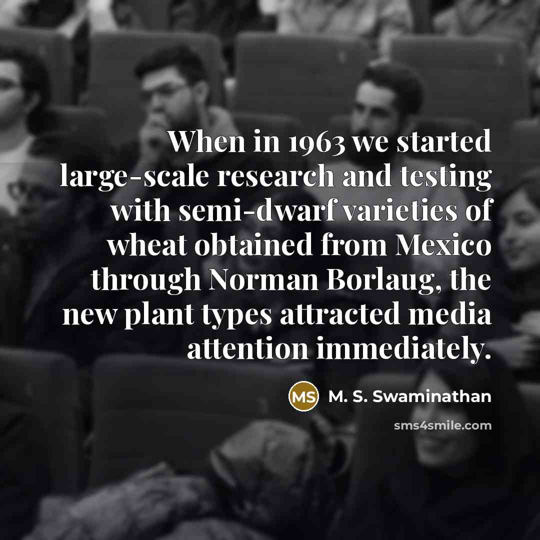 “When in 1963 we started large-scale research and testing with semi-dwarf varieties of wheat obtained from Mexico through Norman Borlaug, the new plant types attracted media attention immediately.” quote by M. S. Swaminathan