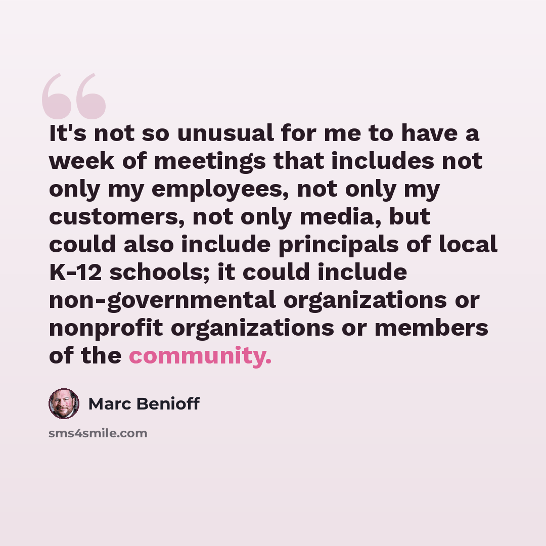 “It's not so unusual for me to have a week of meetings that includes not only my employees, not only my customers, not only media, but could also include principals of local K-12 schools; it could include non-governmental organizations or nonprofit organizations or members of the community.” quote by Marc Benioff