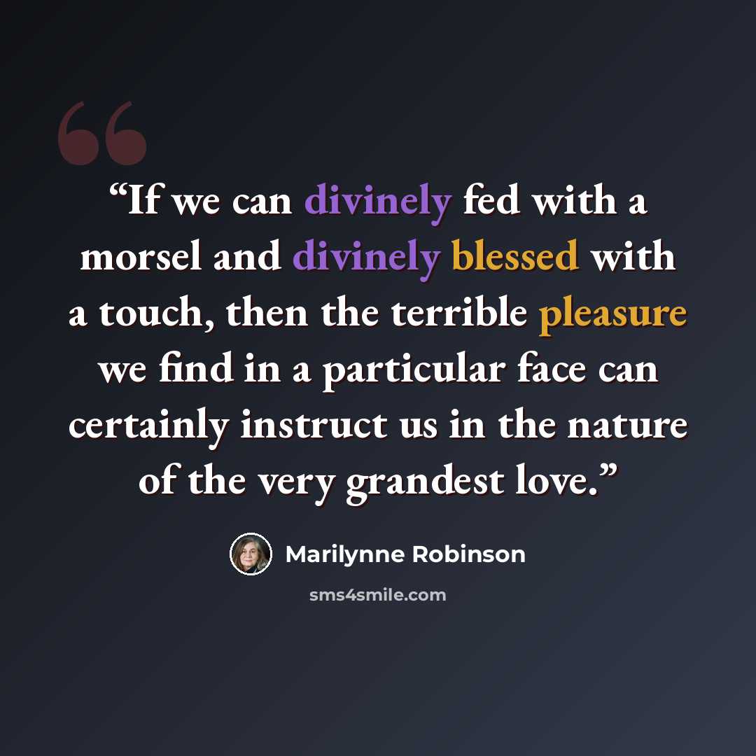 “If we can divinely fed with a morsel and divinely blessed with a touch, then the terrible pleasure we find in a particular face can certainly instruct us in the nature of the very grandest love.” quote by Marilynne Robinson