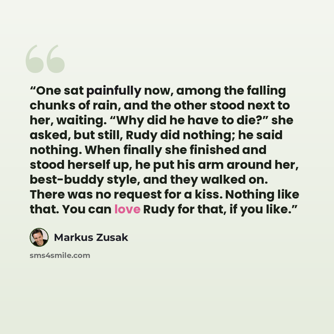 “One sat painfully now, among the falling chunks of rain, and the other stood next to her, waiting. “Why did he have to die?” she asked, but still, Rudy did nothing; he said nothing. When finally she finished and stood herself up, he put his arm around her, best-buddy style, and they walked on…” quote by Markus Zusak