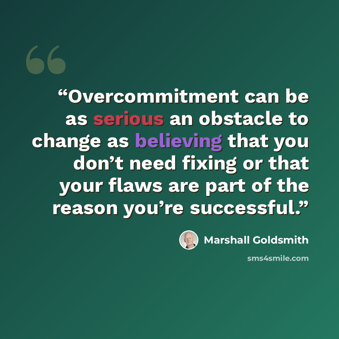 “Overcommitment can be as serious an obstacle to change as believing that you don’t need fixing or that your flaws are part of the reason you’re successful.” quote by Marshall Goldsmith