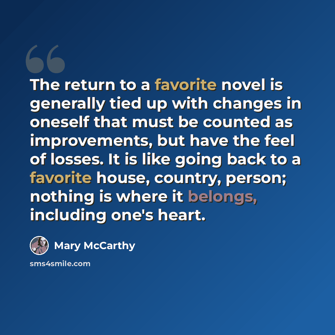 “The return to a favorite novel is generally tied up with changes in oneself that must be counted as improvements, but have the feel of losses. It is like going back to a favorite house, country, person; nothing is where it belongs, including one's heart.” quote by Mary McCarthy