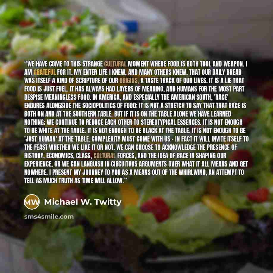 “We have come to this strange cultural moment where food is both tool and weapon. I am grateful for it. My enter life I knew, and many others knew, that our daily bread was itself a kind of scripture of our origins, a taste track of our lives. It is a lie that food is just fuel. It has always had…” quote by Michael W. Twitty
