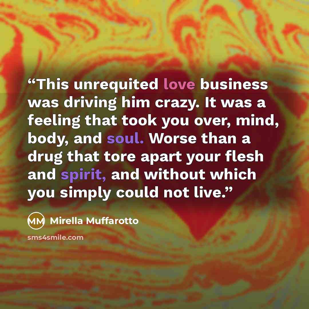 “This unrequited love business was driving him crazy. It was a feeling that took you over, mind, body, and soul. Worse than a drug that tore apart your flesh and spirit, and without which you simply could not live.” quote by Mirella Muffarotto