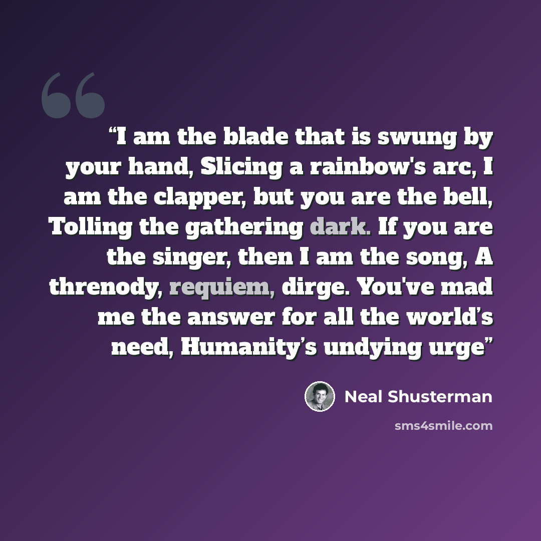 “I am the blade that is swung by your hand, Slicing a rainbow's arc, I am the clapper, but you are the bell, Tolling the gathering dark. If you are the singer, then I am the song, A threnody, requiem, dirge. You've mad me the answer for all the world’s need, Humanity’s undying urge” quote by Neal Shusterman