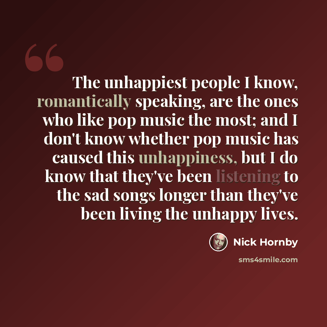 “The unhappiest people I know, romantically speaking, are the ones who like pop music the most; and I don't know whether pop music has caused this unhappiness, but I do know that they've been listening to the sad songs longer than they've been living the unhappy lives.” quote by Nick Hornby