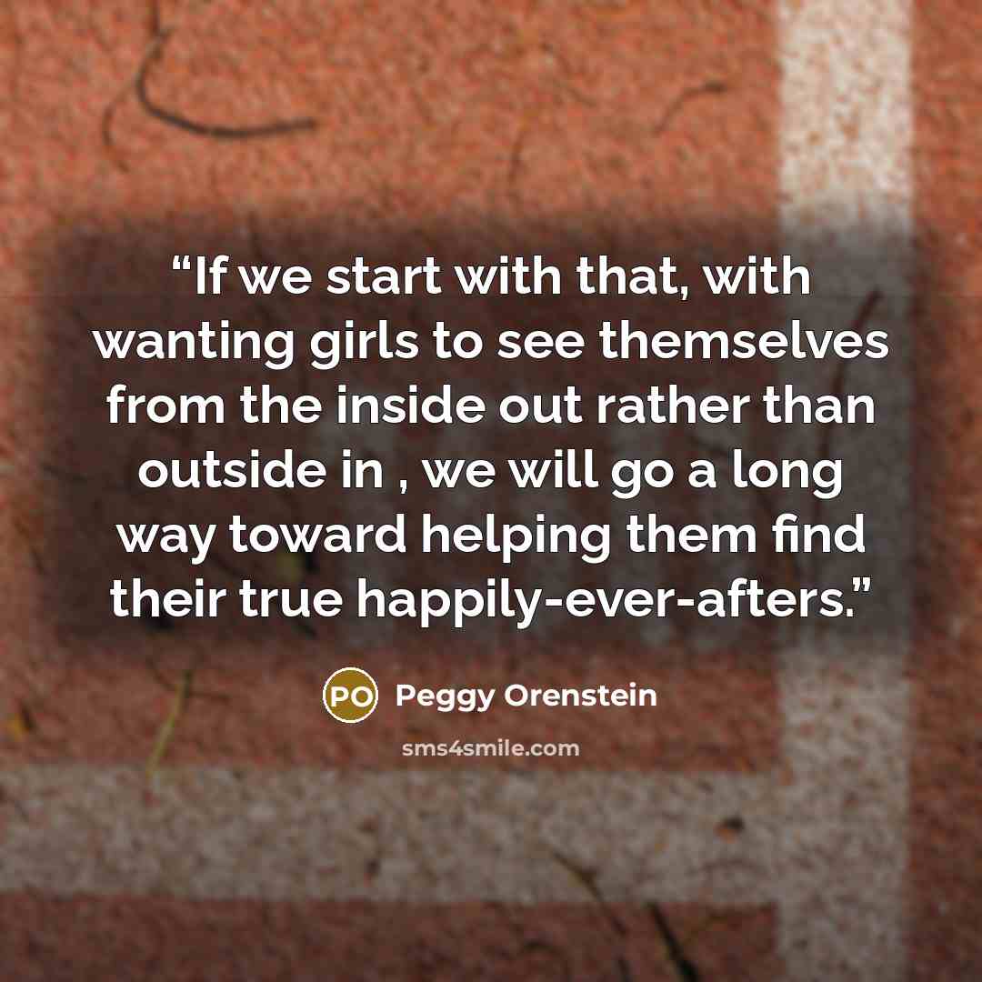 “If we start with that, with wanting girls to see themselves from the inside out rather than outside in , we will go a long way toward helping them find their true happily-ever-afters.” quote by Peggy Orenstein
