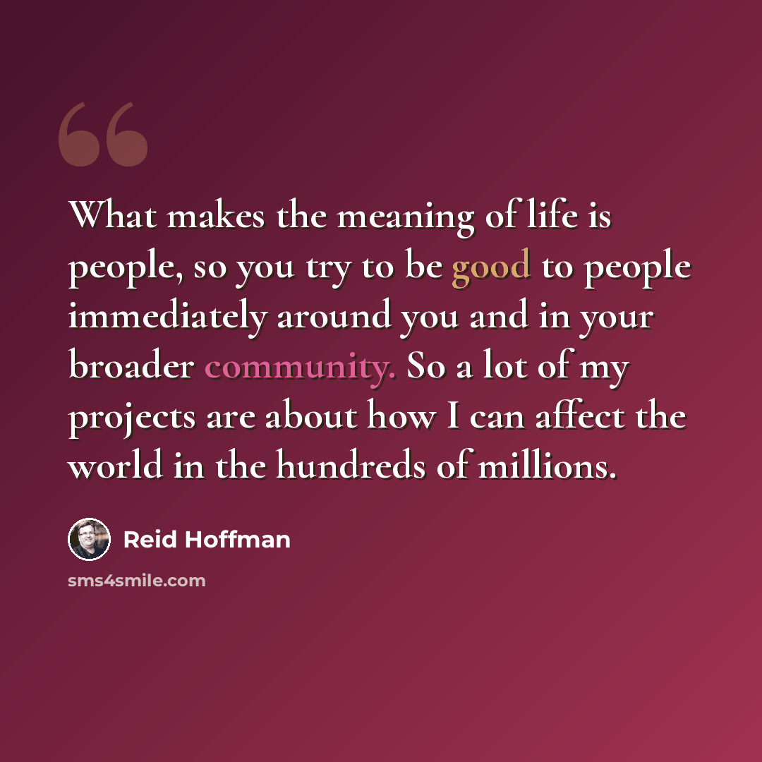 “What makes the meaning of life is people, so you try to be good to people immediately around you and in your broader community. So a lot of my projects are about how I can affect the world in the hundreds of millions.” quote by Reid Hoffman