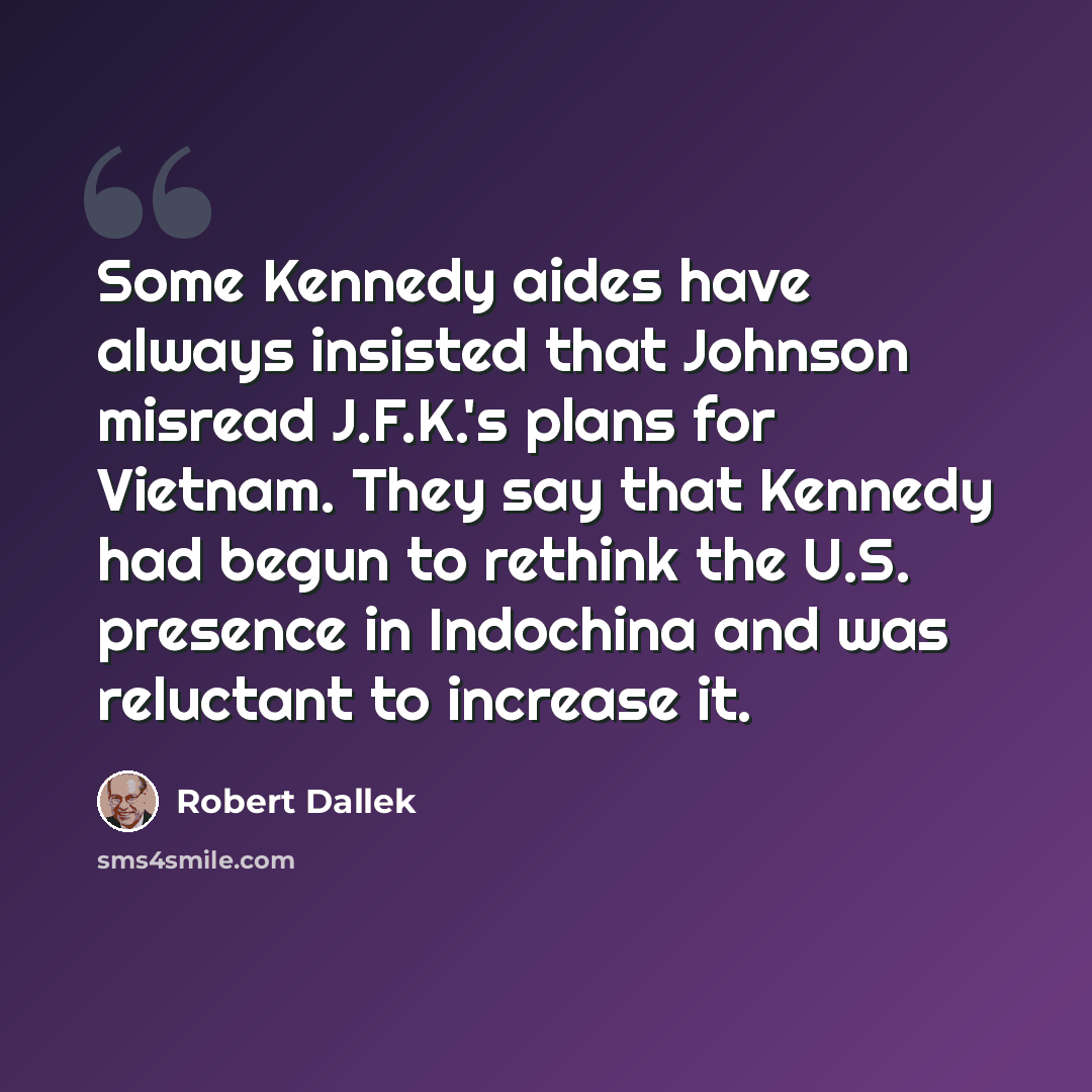 “Some Kennedy aides have always insisted that Johnson misread J.F.K.'s plans for Vietnam. They say that Kennedy had begun to rethink the U.S. presence in Indochina and was reluctant to increase it.” quote by Robert Dallek