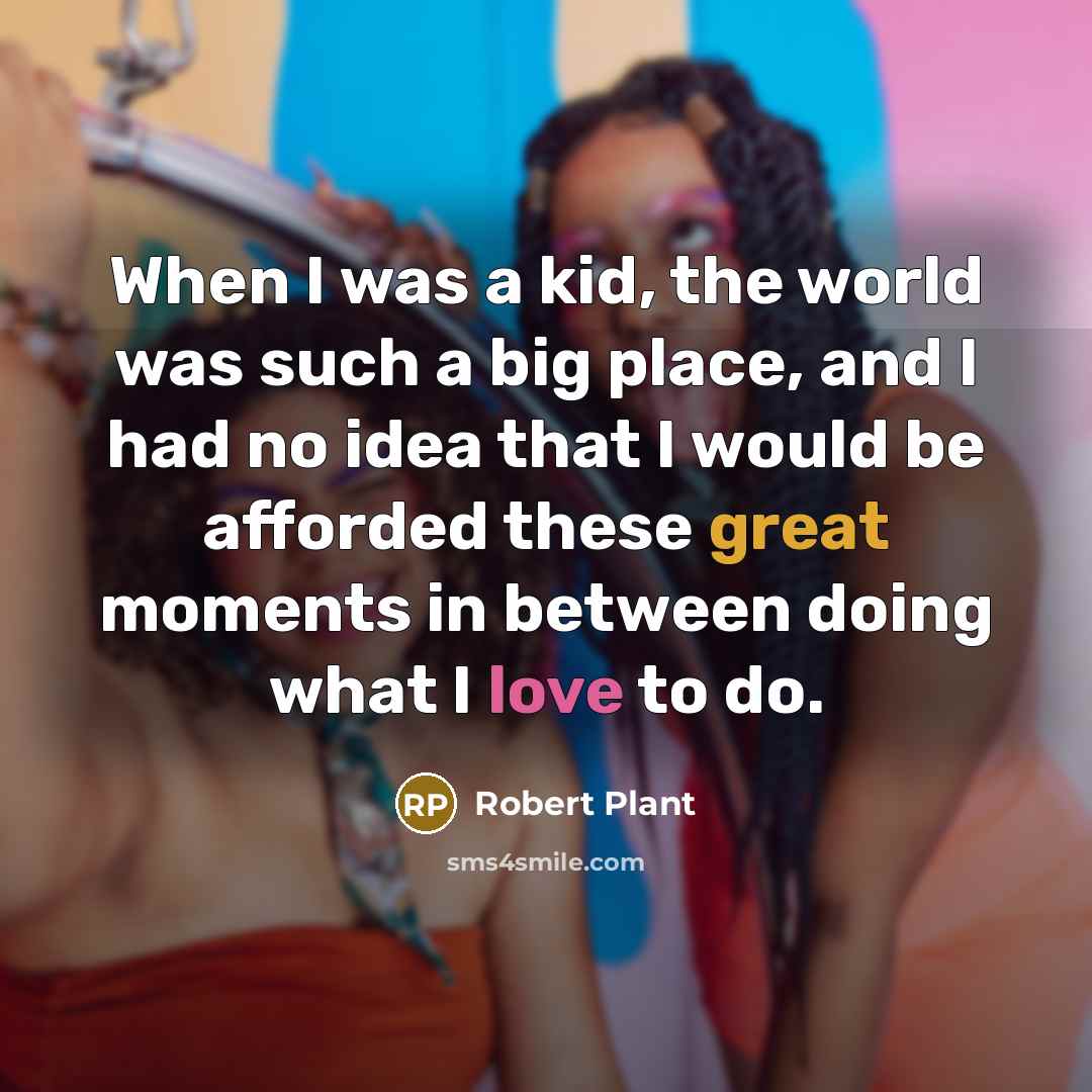“When I was a kid, the world was such a big place, and I had no idea that I would be afforded these great moments in between doing what I love to do.” quote by Robert Plant