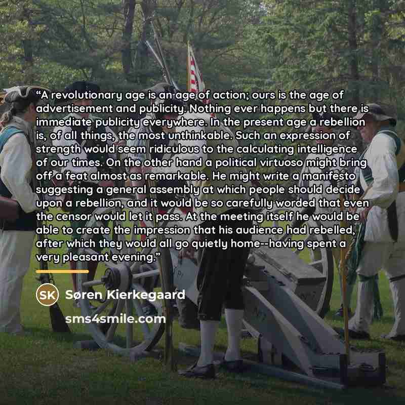 “A revolutionary age is an age of action; ours is the age of advertisement and publicity. Nothing ever happens but there is immediate publicity everywhere. In the present age a rebellion is, of all things, the most unthinkable. Such an expression of strength would seem ridiculous to the calculating…” quote by Søren Kierkegaard