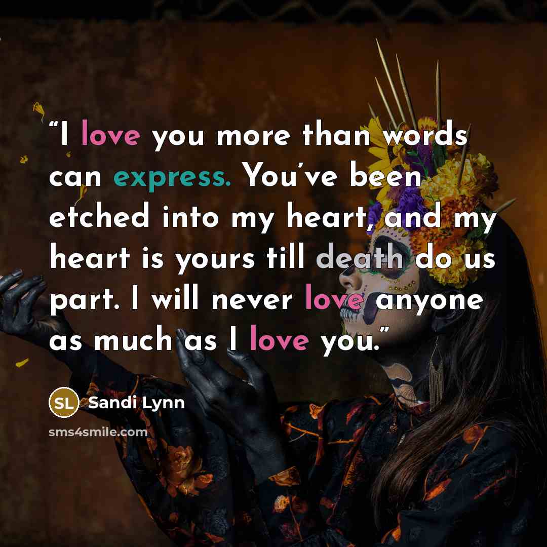 “I love you more than words can express. You’ve been etched into my heart, and my heart is yours till death do us part. I will never love anyone as much as I love you.” quote by Sandi Lynn