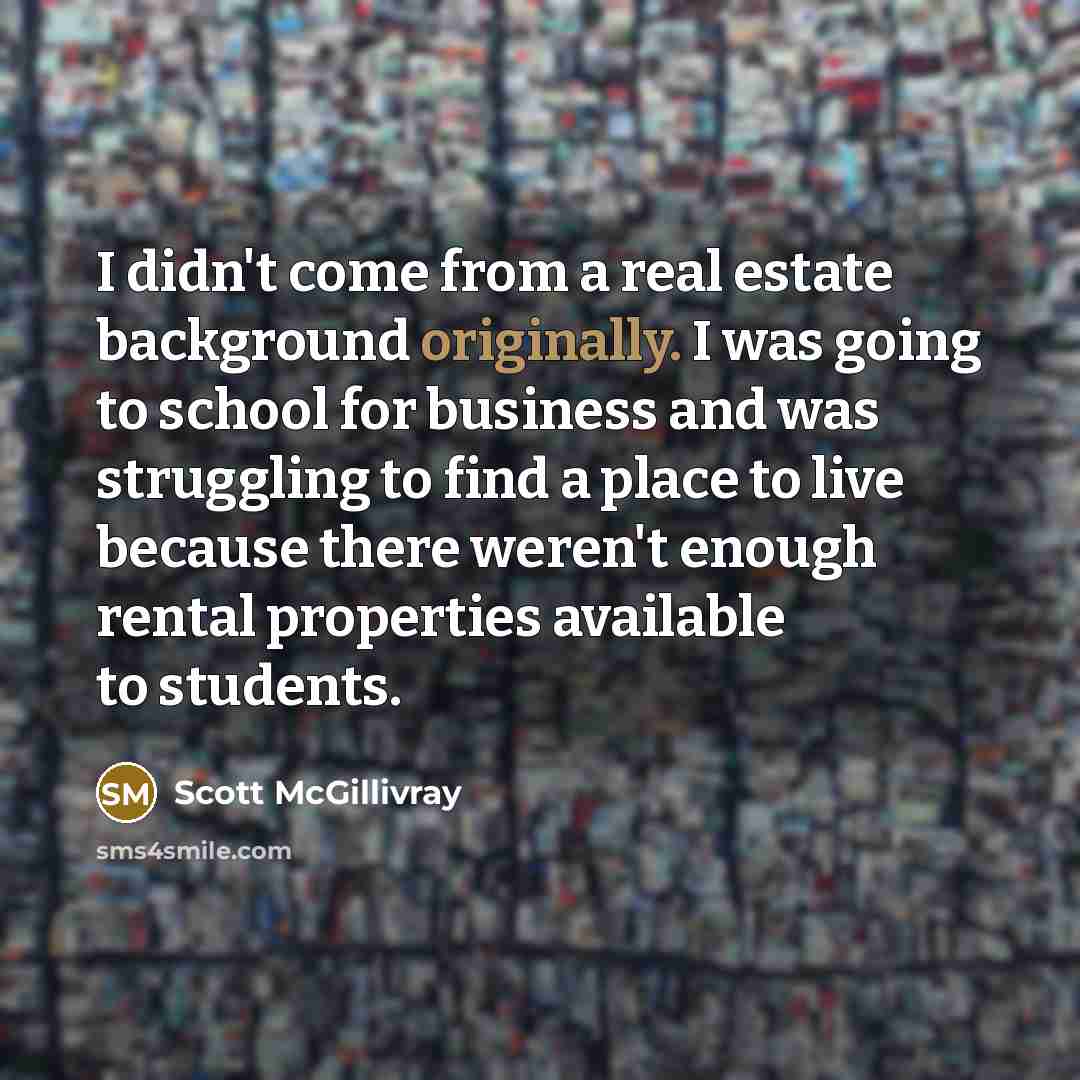 “I didn't come from a real estate background originally. I was going to school for business and was struggling to find a place to live because there weren't enough rental properties available to students.” quote by Scott McGillivray