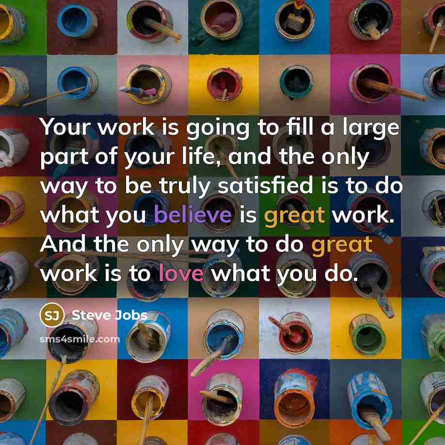 “Your work is going to fill a large part of your life, and the only way to be truly satisfied is to do what you believe is great work. And the only way to do great work is to love what you do.” quote by Steve Jobs