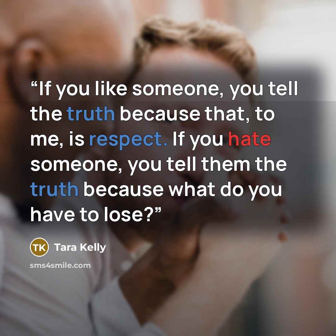 “If you like someone, you tell the truth because that, to me, is respect. If you hate someone, you tell them the truth because what do you have to lose?” quote by Tara Kelly