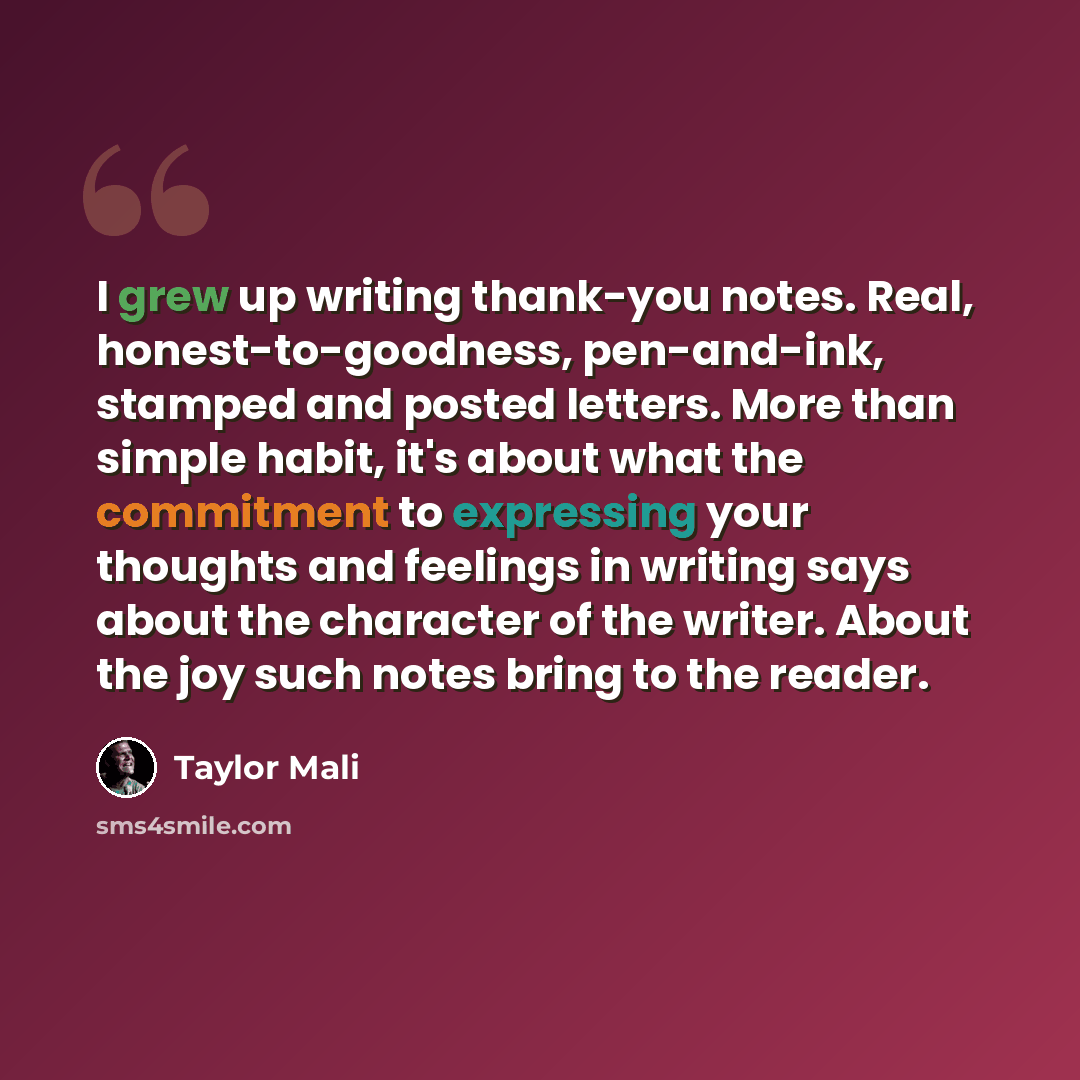 “I grew up writing thank-you notes. Real, honest-to-goodness, pen-and-ink, stamped and posted letters. More than simple habit, it's about what the commitment to expressing your thoughts and feelings in writing says about the character of the writer. About the joy such notes bring to the reader.” quote by Taylor Mali