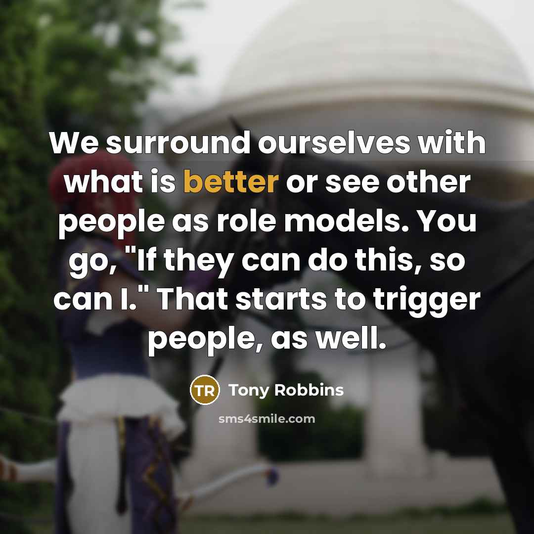 “We surround ourselves with what is better or see other people as role models. You go, "If they can do this, so can I." That starts to trigger people, as well.” quote by Tony Robbins