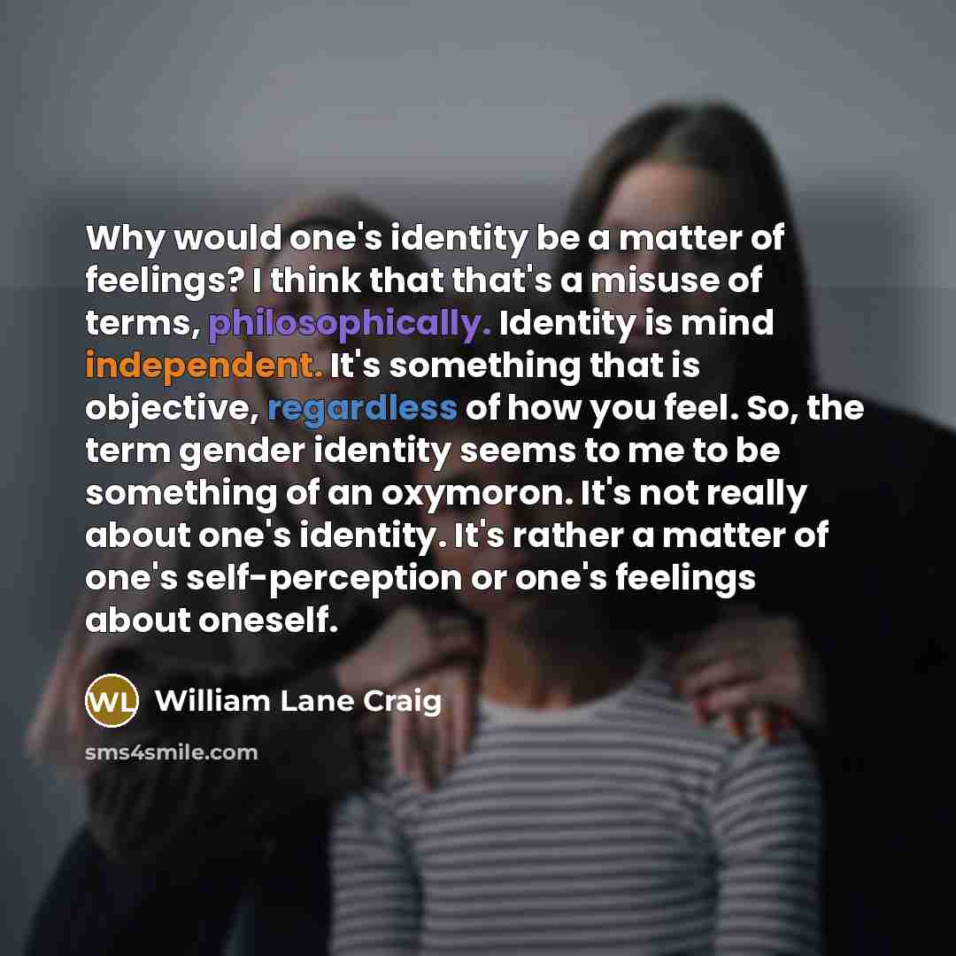 “Why would one's identity be a matter of feelings? I think that that's a misuse of terms, philosophically. Identity is mind independent. It's something that is objective, regardless of how you feel. So, the term gender identity seems to me to be something of an oxymoron. It's not really about one's…” quote by William Lane Craig
