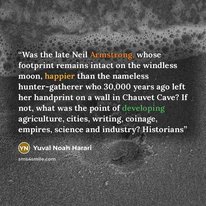 “Was the late Neil Armstrong, whose footprint remains intact on the windless moon, happier than the nameless hunter-gatherer who 30,000 years ago left her handprint on a wall in Chauvet Cave? If not, what was the point of developing agriculture, cities, writing, coinage, empires, science and…” quote by Yuval Noah Harari