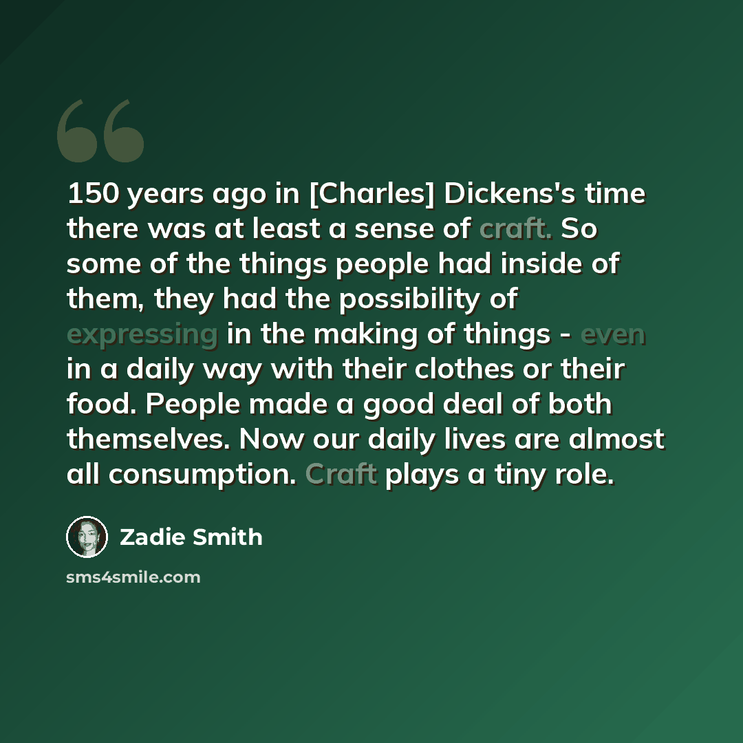 “150 years ago in [Charles] Dickens's time there was at least a sense of craft. So some of the things people had inside of them, they had the possibility of expressing in the making of things - even in a daily way with their clothes or their food. People made a good deal of both themselves. Now our…” quote by Zadie Smith