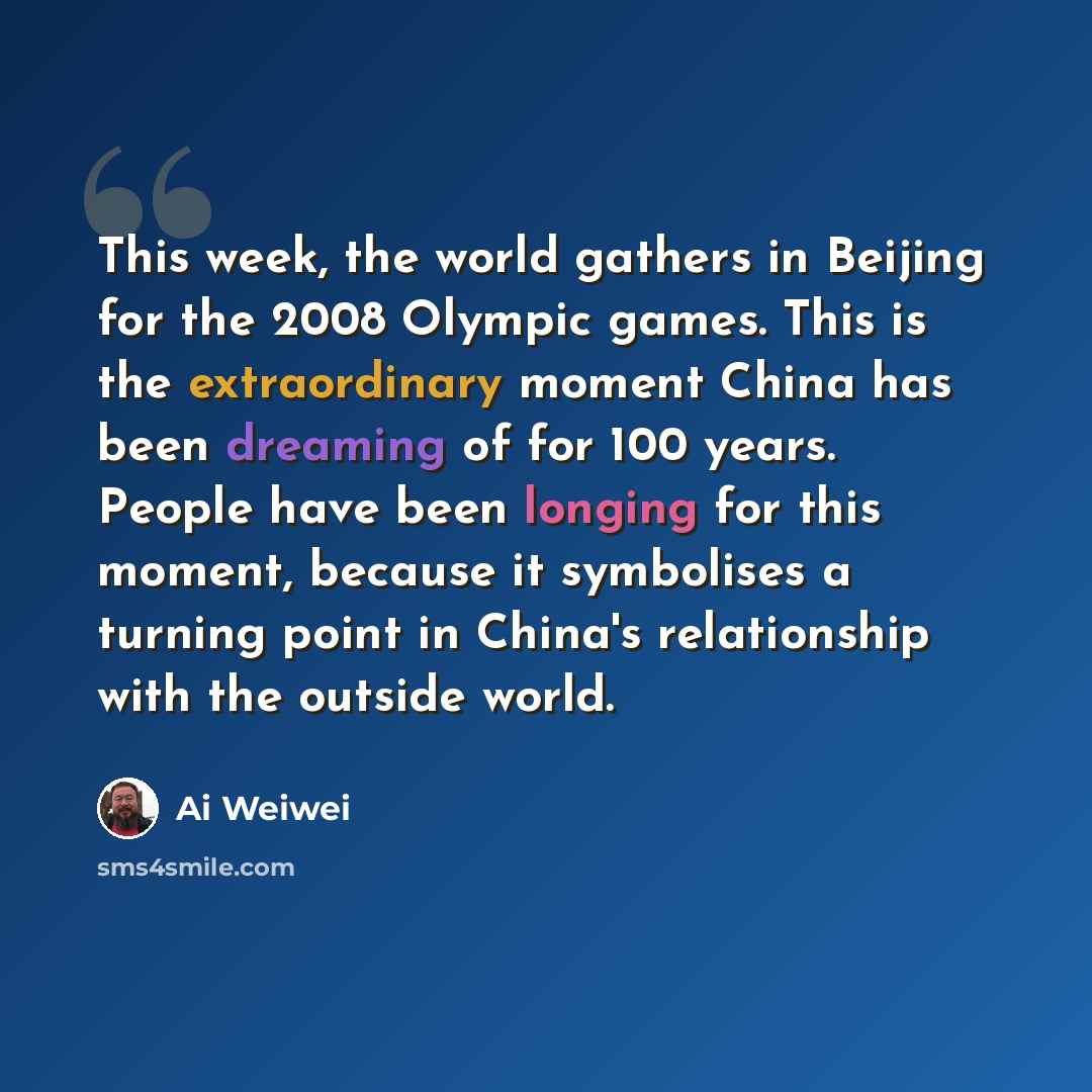 “This week, the world gathers in Beijing for the 2008 Olympic games. This is the extraordinary moment China has been dreaming of for 100 years. People have been longing for this moment, because it symbolises a turning point in China's relationship with the outside world.” quote by Ai Weiwei