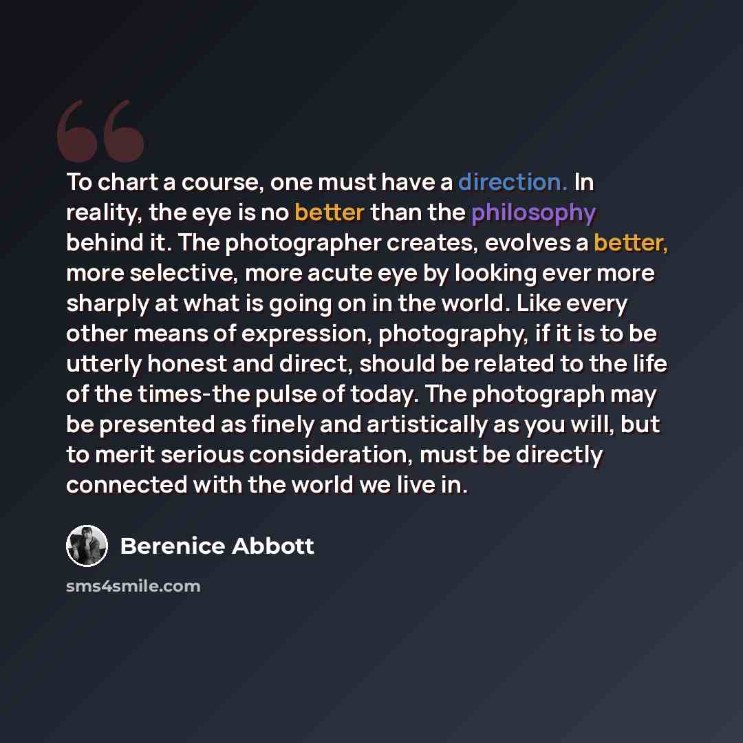 “To chart a course, one must have a direction. In reality, the eye is no better than the philosophy behind it. The photographer creates, evolves a better, more selective, more acute eye by looking ever more sharply at what is going on in the world. Like every other means of expression, photography…” quote by Berenice Abbott