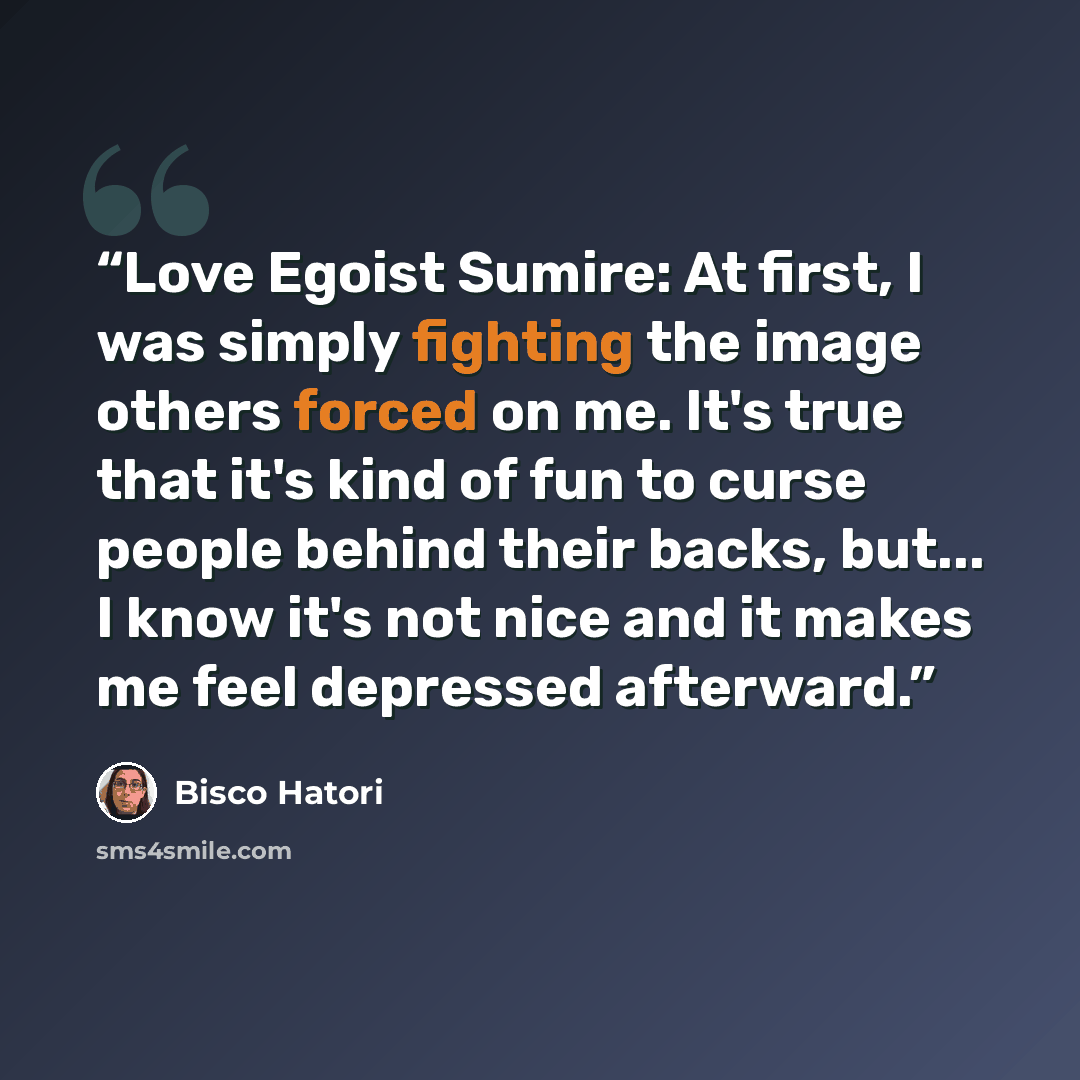 “Love Egoist Sumire: At first, I was simply fighting the image others forced on me. It's true that it's kind of fun to curse people behind their backs, but... I know it's not nice and it makes me feel depressed afterward.” quote by Bisco Hatori