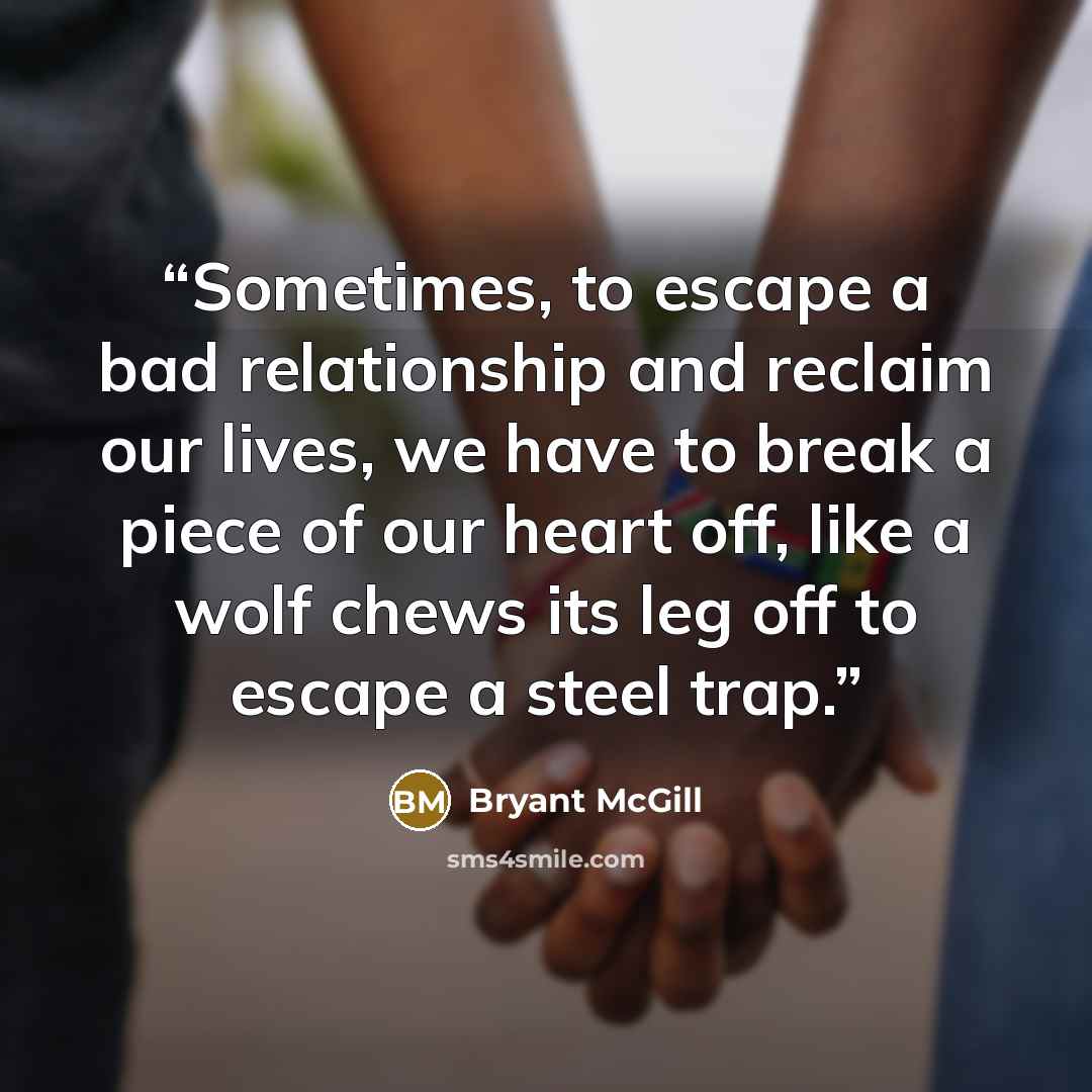 “Sometimes, to escape a bad relationship and reclaim our lives, we have to break a piece of our heart off, like a wolf chews its leg off to escape a steel trap.” quote by Bryant McGill
