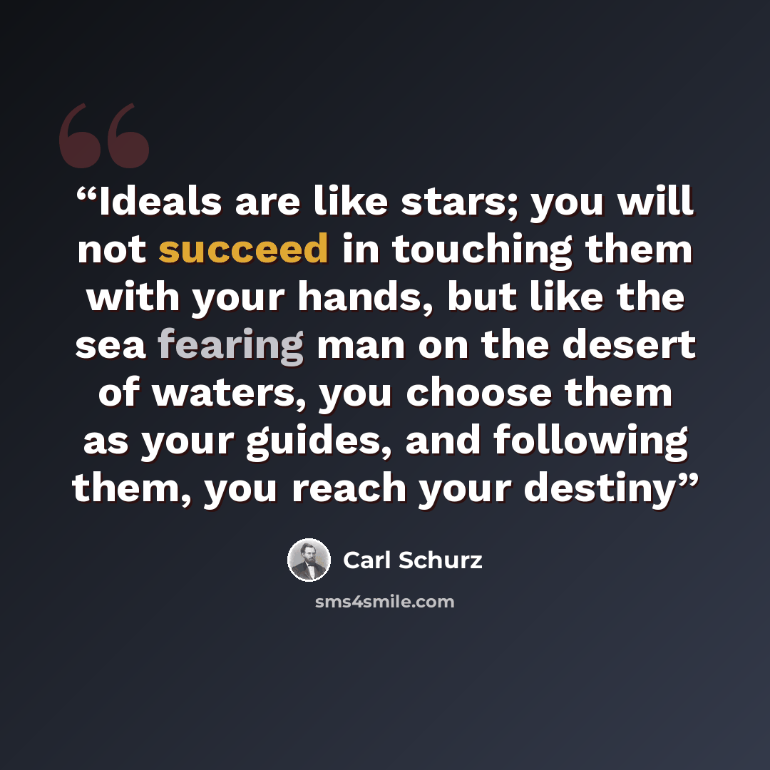“Ideals are like stars; you will not succeed in touching them with your hands, but like the sea fearing man on the desert of waters, you choose them as your guides, and following them, you reach your destiny” quote by Carl Schurz