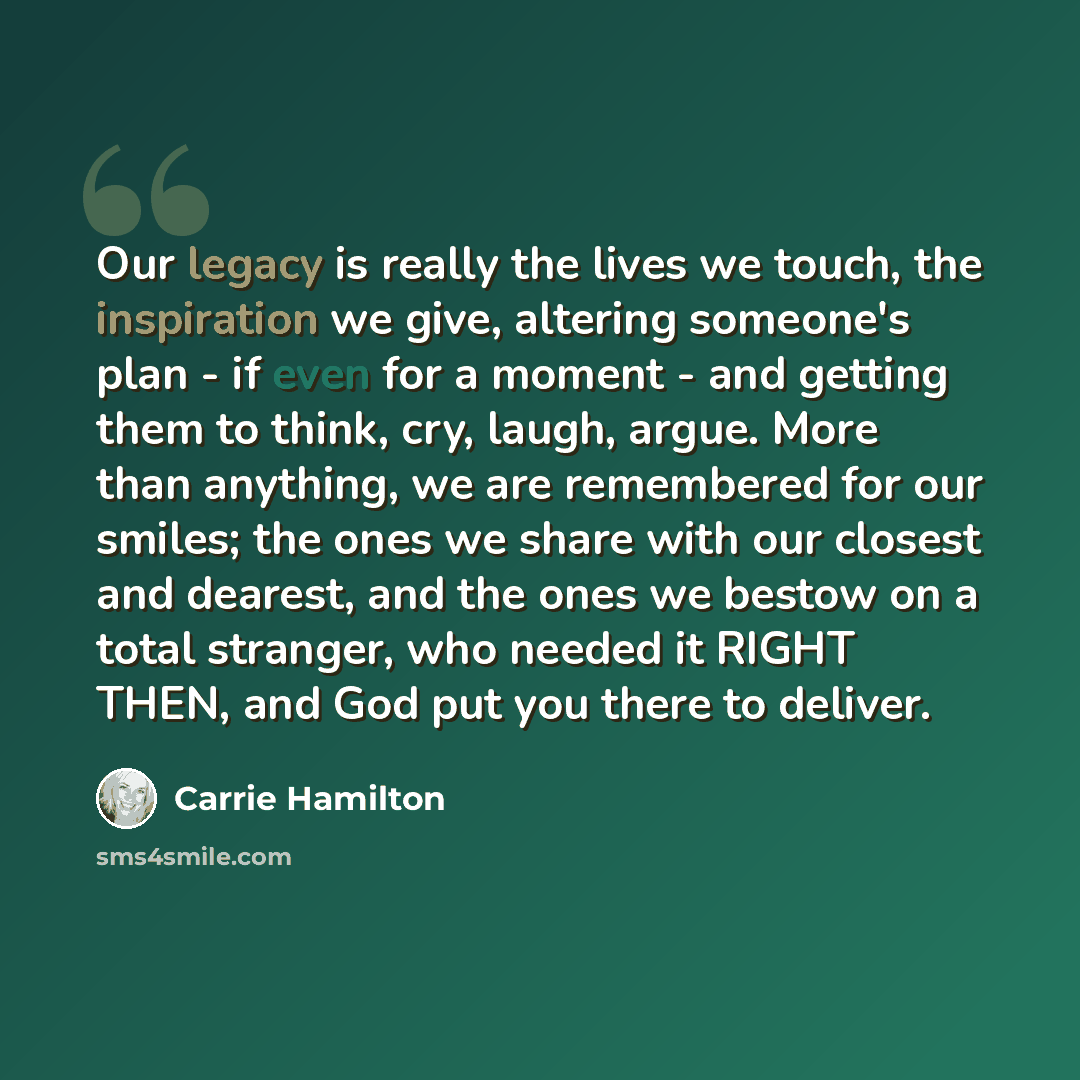 “Our legacy is really the lives we touch, the inspiration we give, altering someone's plan - if even for a moment - and getting them to think, cry, laugh, argue. More than anything, we are remembered for our smiles; the ones we share with our closest and dearest, and the ones we bestow on a total…” quote by Carrie Hamilton