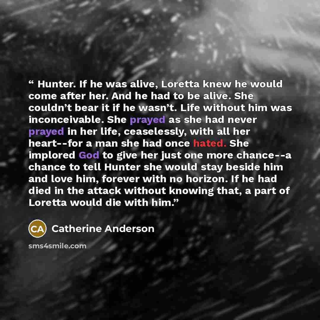 “Hunter. If he was alive, Loretta knew he would come after her. And he had to be alive. She couldn’t bear it if he wasn’t. Life without him was inconceivable. She prayed as she had never prayed in her life, ceaselessly, with all her heart--for a man she had once hated. She implored God to give her…” quote by Catherine Anderson