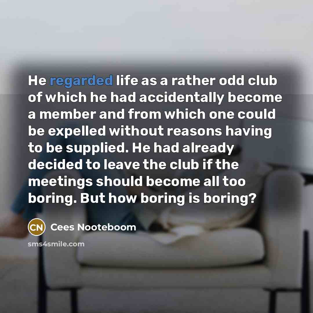 “He regarded life as a rather odd club of which he had accidentally become a member and from which one could be expelled without reasons having to be supplied. He had already decided to leave the club if the meetings should become all too boring. But how boring is boring?” quote by Cees Nooteboom