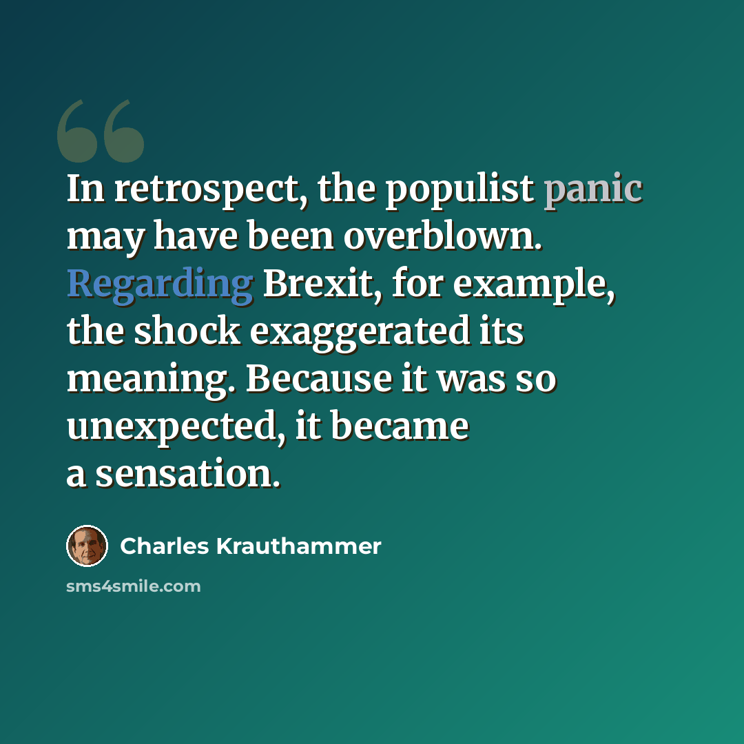 “In retrospect, the populist panic may have been overblown. Regarding Brexit, for example, the shock exaggerated its meaning. Because it was so unexpected, it became a sensation.” quote by Charles Krauthammer