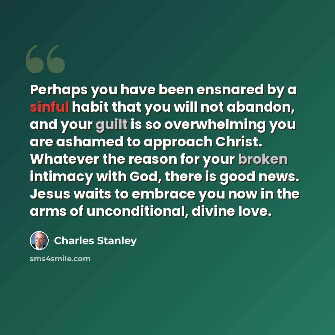 “Perhaps you have been ensnared by a sinful habit that you will not abandon, and your guilt is so overwhelming you are ashamed to approach Christ. Whatever the reason for your broken intimacy with God, there is good news. Jesus waits to embrace you now in the arms of unconditional, divine love.” quote by Charles Stanley