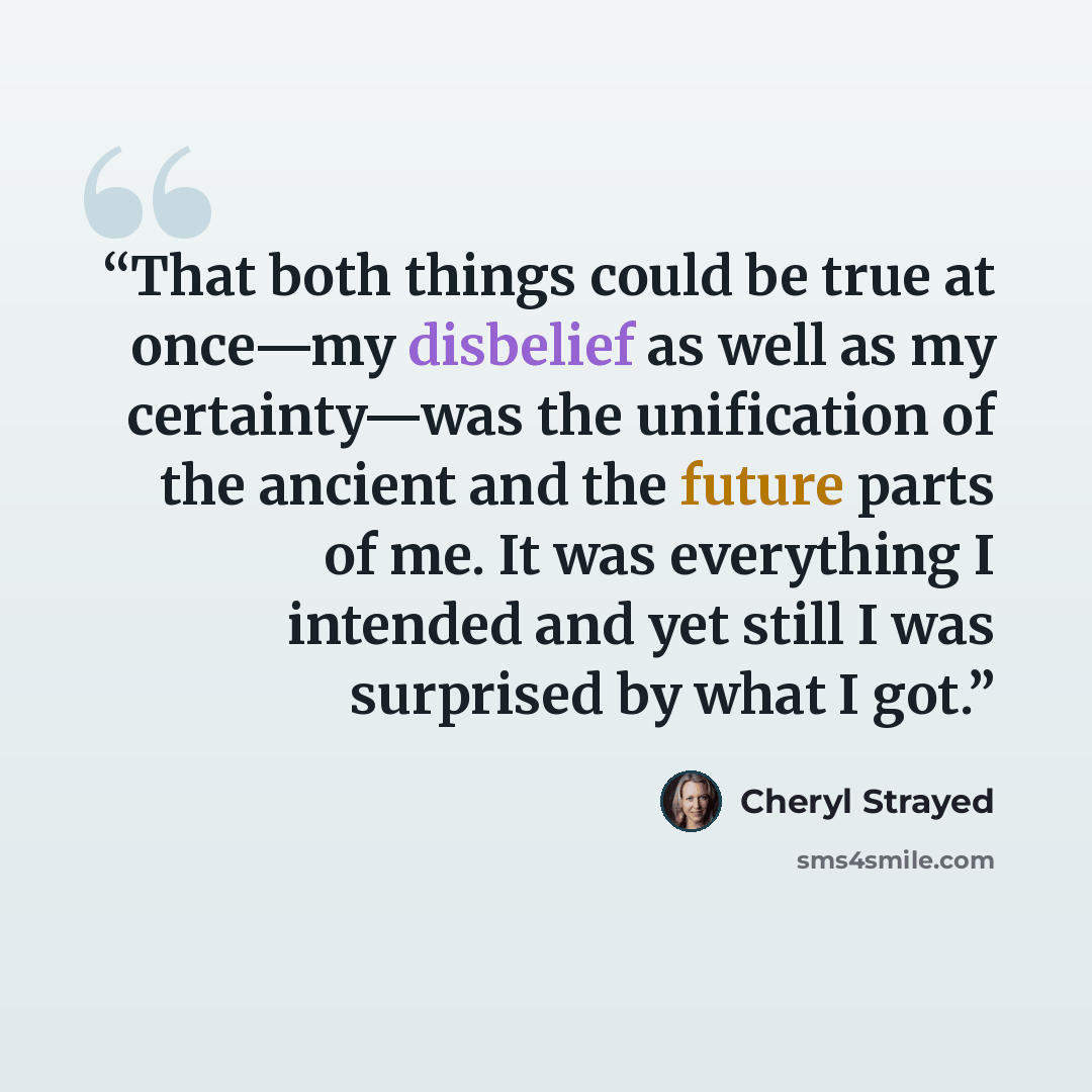 “That both things could be true at once—my disbelief as well as my certainty—was the unification of the ancient and the future parts of me. It was everything I intended and yet still I was surprised by what I got.” quote by Cheryl Strayed