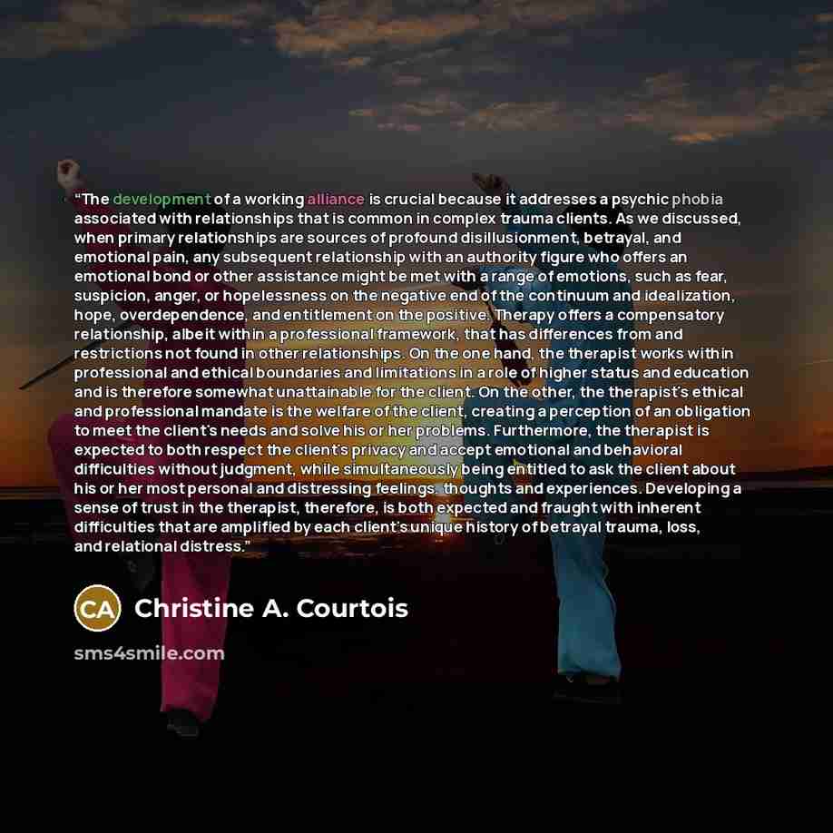 “The development of a working alliance is crucial because it addresses a psychic phobia associated with relationships that is common in complex trauma clients. As we discussed, when primary relationships are sources of profound disillusionment, betrayal, and emotional pain, any subsequent…” quote by Christine A. Courtois