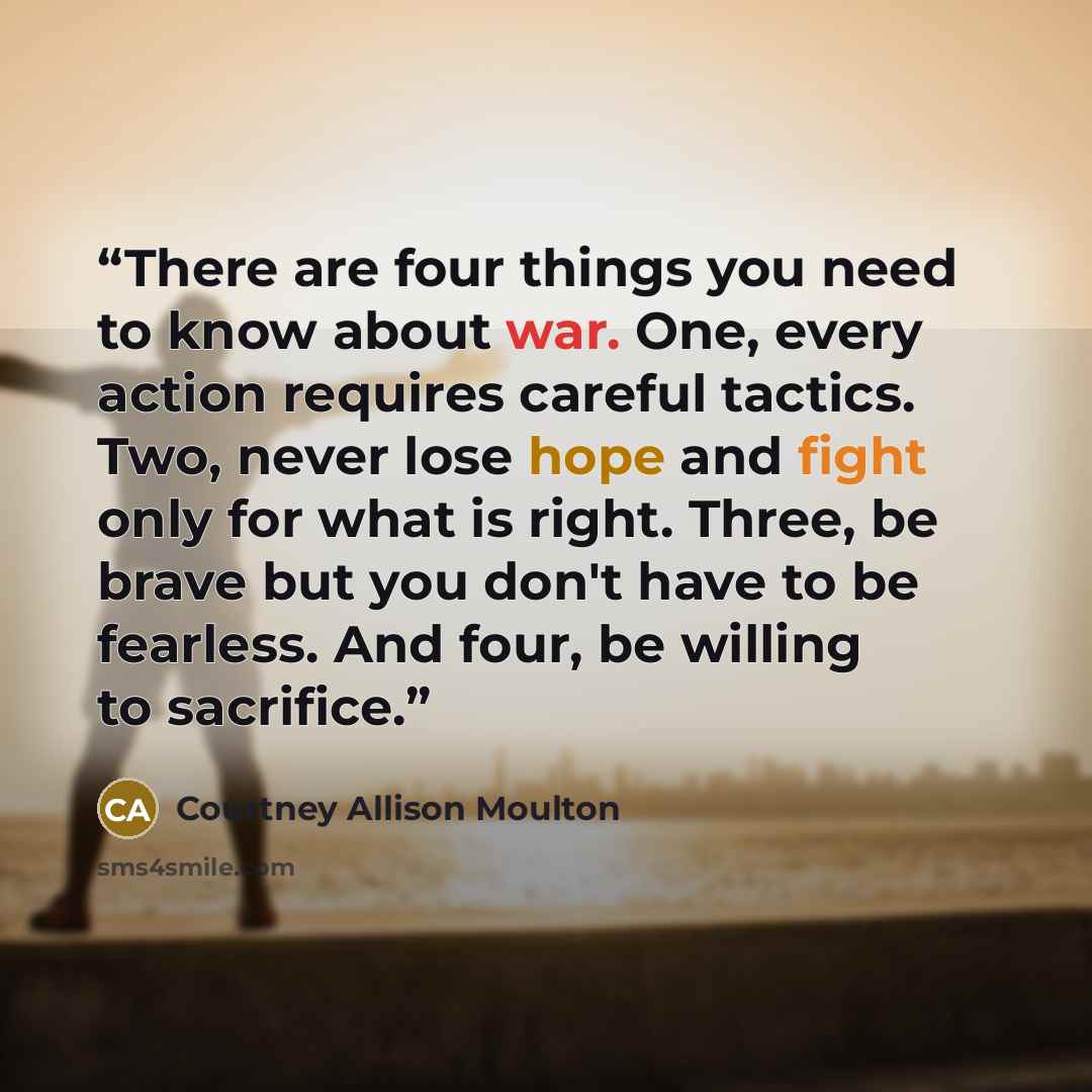 “There are four things you need to know about war. One, every action requires careful tactics. Two, never lose hope and fight only for what is right. Three, be brave but you don't have to be fearless. And four, be willing to sacrifice.” quote by Courtney Allison Moulton