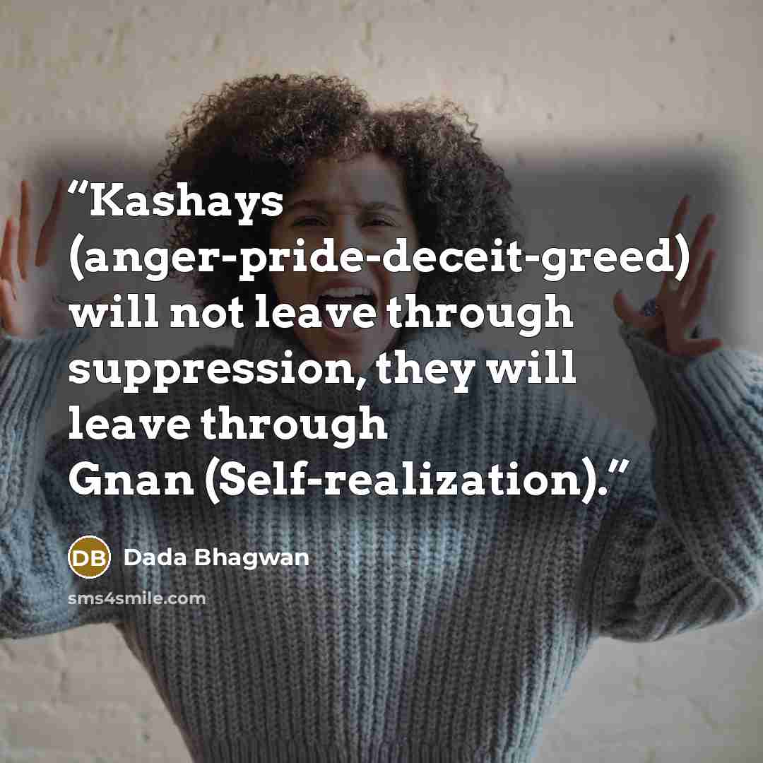 “Kashays (anger-pride-deceit-greed) will not leave through suppression, they will leave through Gnan (Self-realization).” quote by Dada Bhagwan