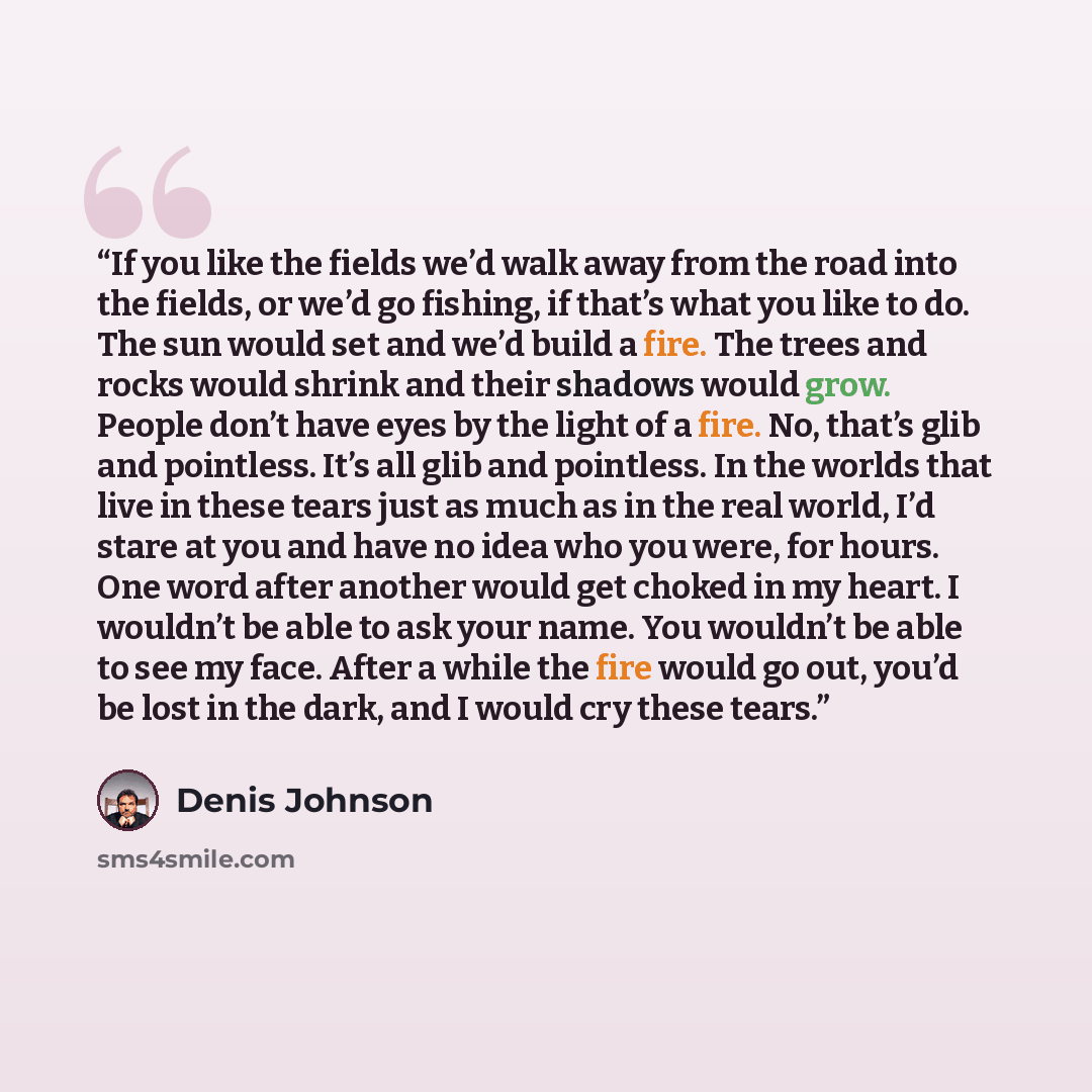 “If you like the fields we’d walk away from the road into the fields, or we’d go fishing, if that’s what you like to do. The sun would set and we’d build a fire. The trees and rocks would shrink and their shadows would grow. People don’t have eyes by the light of a fire. No, that’s glib and…” quote by Denis Johnson