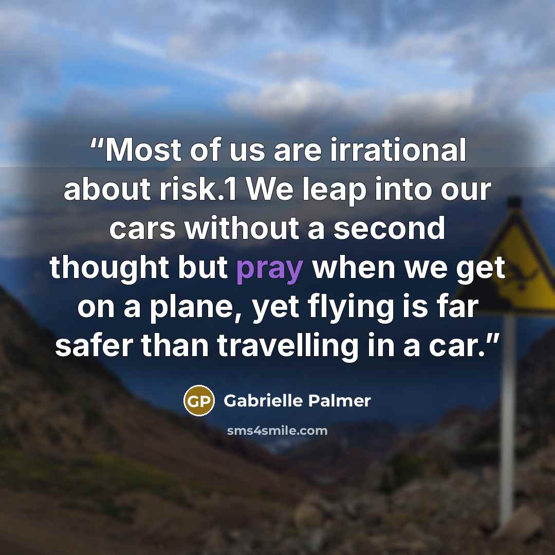 “Most of us are irrational about risk.1 We leap into our cars without a second thought but pray when we get on a plane, yet flying is far safer than travelling in a car.” quote by Gabrielle Palmer