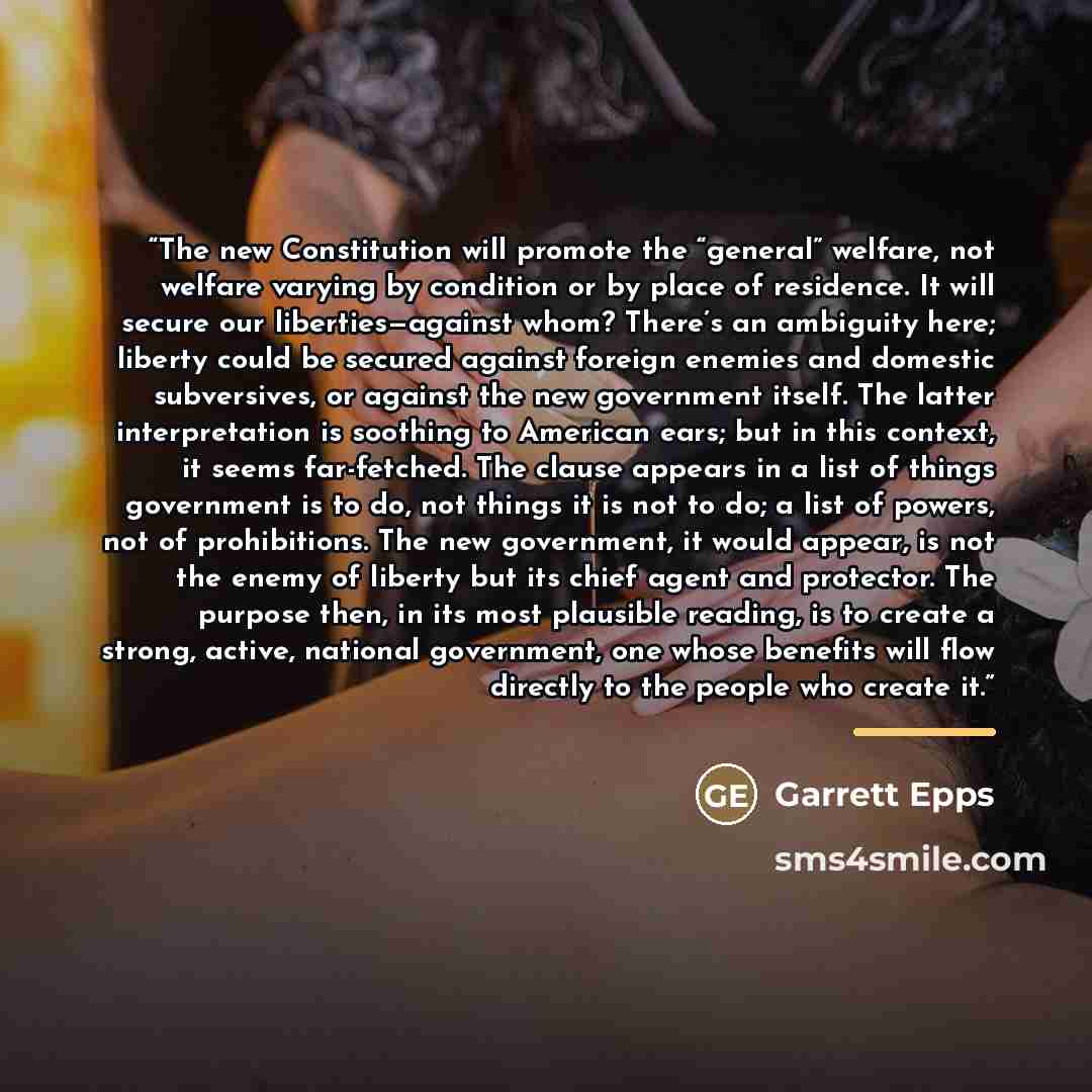 “The new Constitution will promote the “general” welfare, not welfare varying by condition or by place of residence. It will secure our liberties—against whom? There’s an ambiguity here; liberty could be secured against foreign enemies and domestic subversives, or against the new government itself…” quote by Garrett Epps
