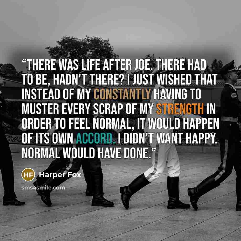 “There was life after Joe. There had to be, hadn't there? I just wished that instead of my constantly having to muster every scrap of my strength in order to feel normal, it would happen of its own accord. I didn't want happy. Normal would have done.” quote by Harper Fox