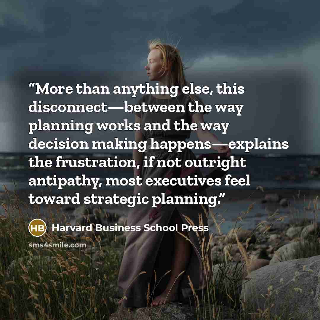 “More than anything else, this disconnect—between the way planning works and the way decision making happens—explains the frustration, if not outright antipathy, most executives feel toward strategic planning.” quote by Harvard Business School Press