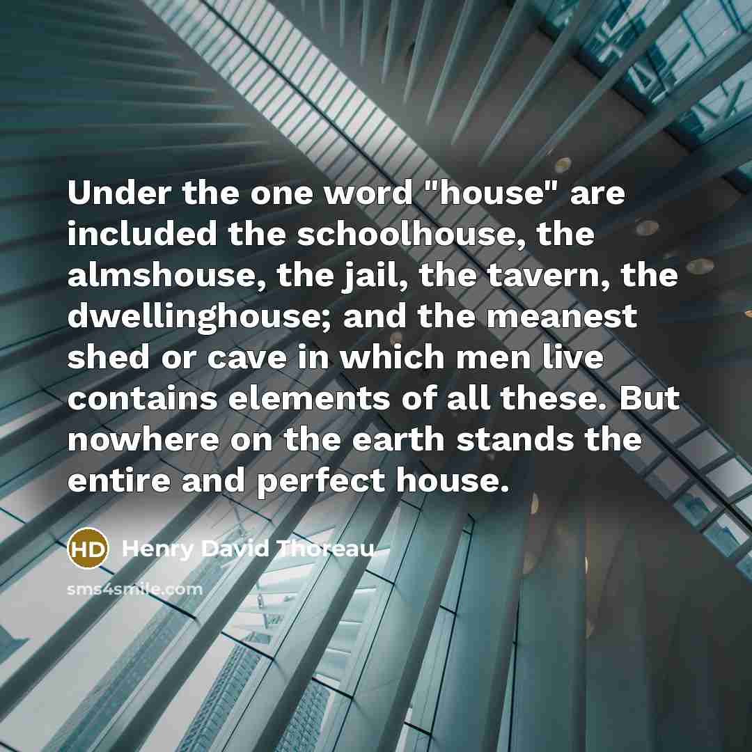 “Under the one word "house" are included the schoolhouse, the almshouse, the jail, the tavern, the dwellinghouse; and the meanest shed or cave in which men live contains elements of all these. But nowhere on the earth stands the entire and perfect house.” quote by Henry David Thoreau