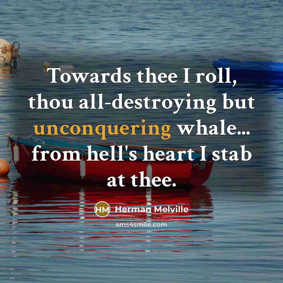 “Towards thee I roll, thou all-destroying but unconquering whale... from hell's heart I stab at thee.” quote by Herman Melville