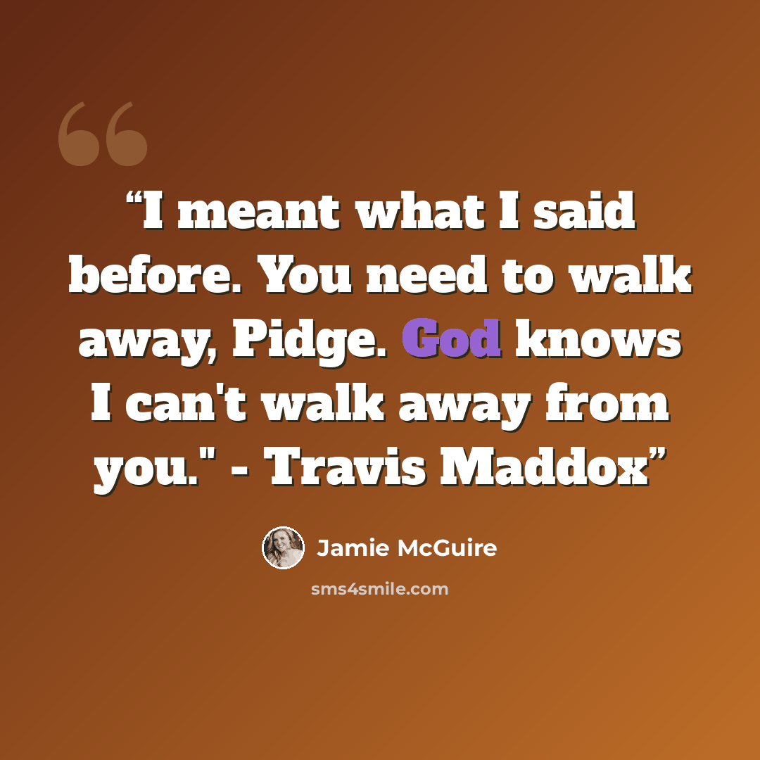 “I meant what I said before. You need to walk away, Pidge. God knows I can't walk away from you." - Travis Maddox” quote by Jamie McGuire