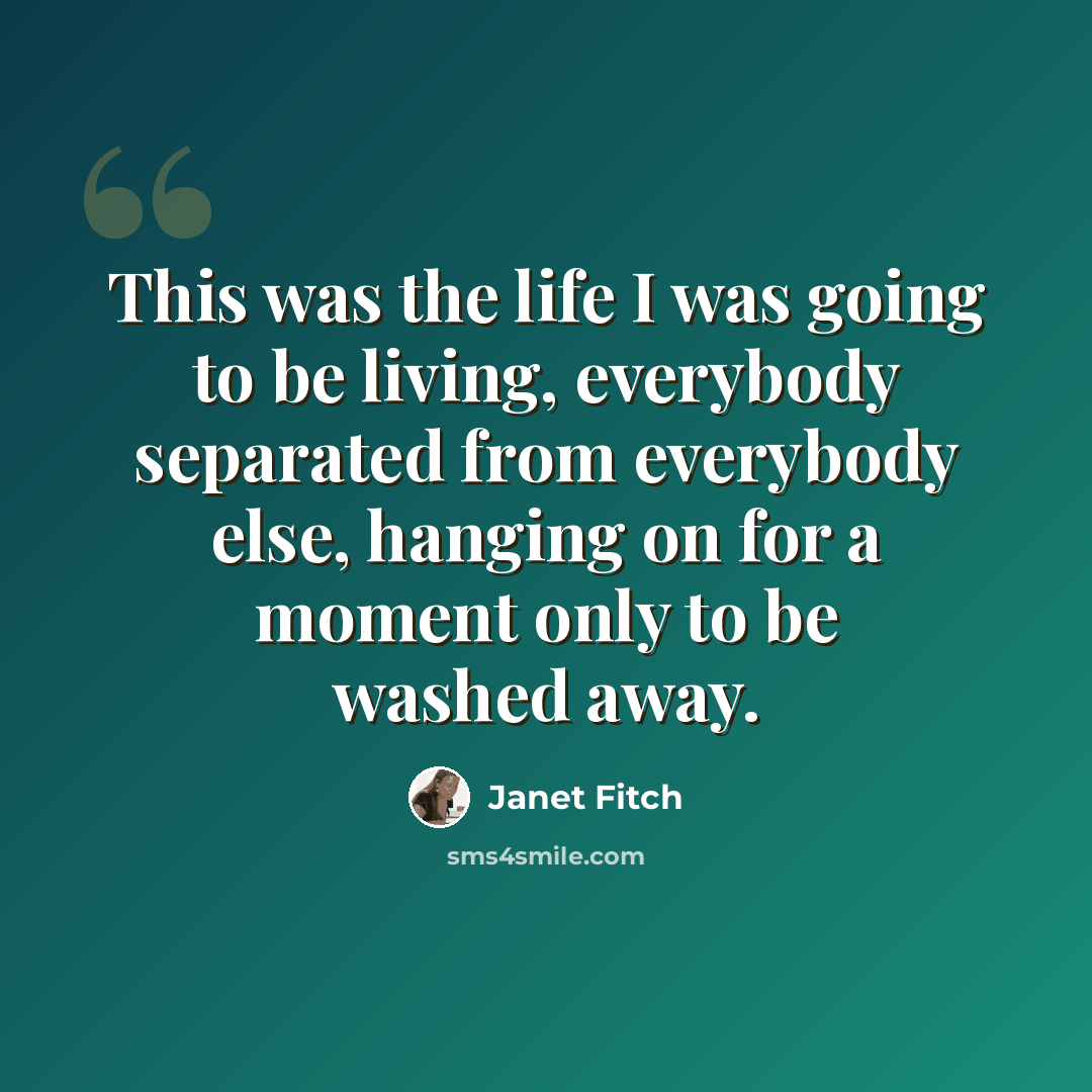 “This was the life I was going to be living, everybody separated from everybody else, hanging on for a moment only to be washed away.” quote by Janet Fitch