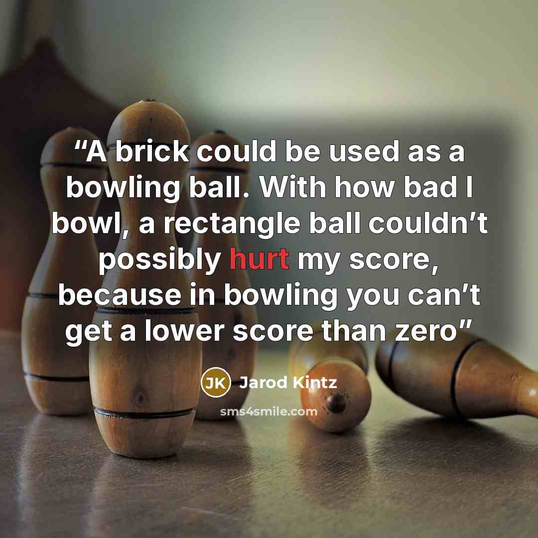 “A brick could be used as a bowling ball. With how bad I bowl, a rectangle ball couldn’t possibly hurt my score, because in bowling you can’t get a lower score than zero” quote by Jarod Kintz