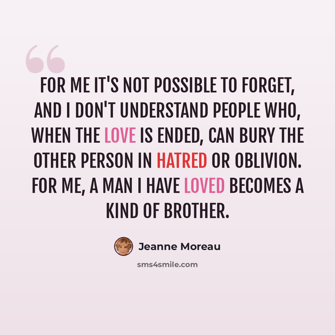 “For me it's not possible to forget, and I don't understand people who, when the love is ended, can bury the other person in hatred or oblivion. For me, a man I have loved becomes a kind of brother.” quote by Jeanne Moreau